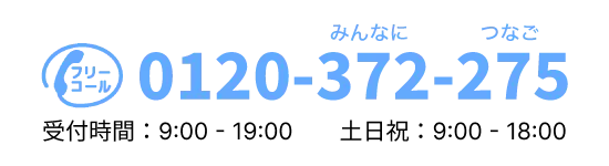 フリーコール 0120-372-275(みんなに つなご)受付時間:9:00 - 19:00 土日祝:9:00 - 18:00
